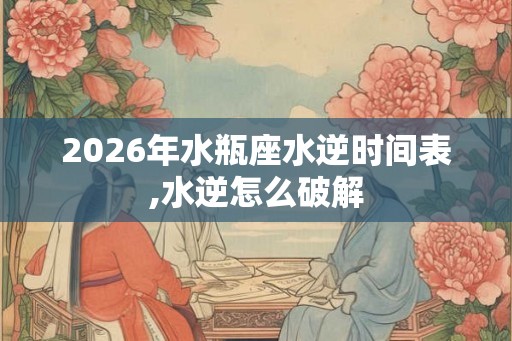 2026年水瓶座水逆时间表,水逆怎么破解
