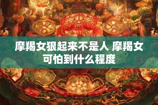 摩羯女狠起来不是人 摩羯女可怕到什么程度 摩羯女狠起来不是人 摩羯女可怕到什么程度