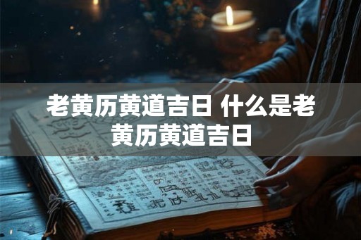 老黄历黄道吉日 什么是老黄历黄道吉日