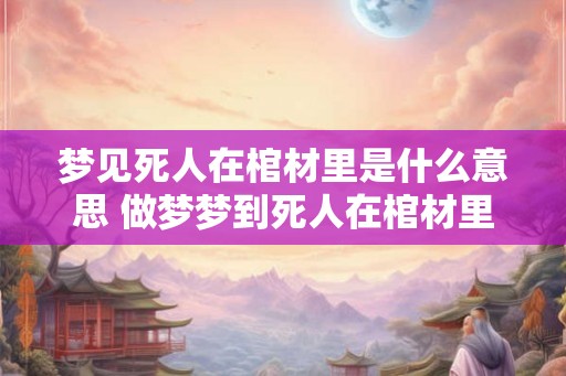 梦见死人在棺材里是什么意思 做梦梦到死人在棺材里面好不好