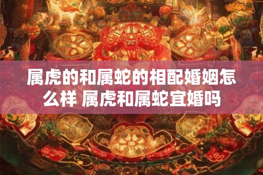 属虎的和属蛇的相配婚姻怎么样 属虎和属蛇宜婚吗