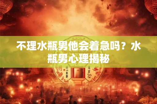 不理水瓶男他会着急吗？水瓶男心理揭秘