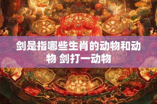 剑是指哪些生肖的动物和动物 剑打一动物