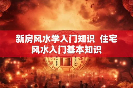 新房风水学入门知识  住宅风水入门基本知识