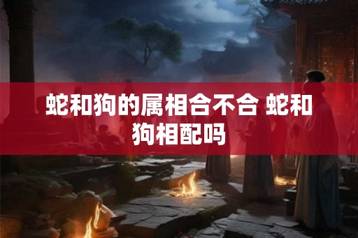 蛇和狗的属相合不合 蛇和狗相配吗