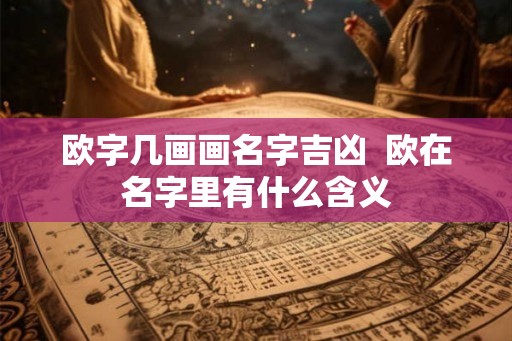 欧字几画画名字吉凶 欧在名字里有什么含义 欧字几画画名字吉凶 欧在名字里有什么含义