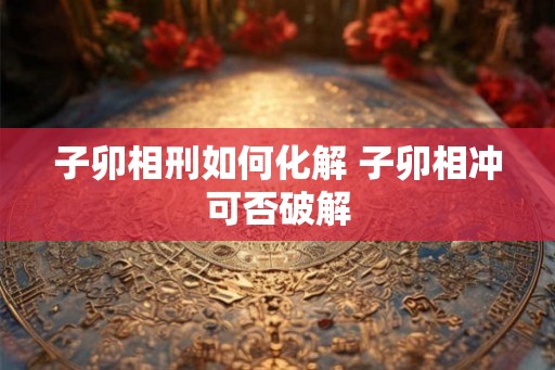 子卯相刑如何化解 子卯相冲可否破解