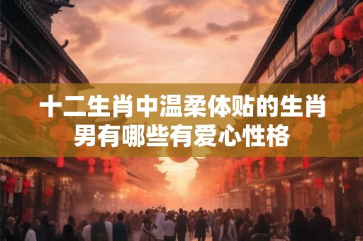十二生肖中温柔体贴的生肖男有哪些有爱心性格