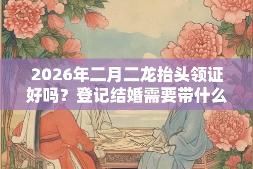 2026年二月二龙抬头领证好吗？登记结婚需要带什么？