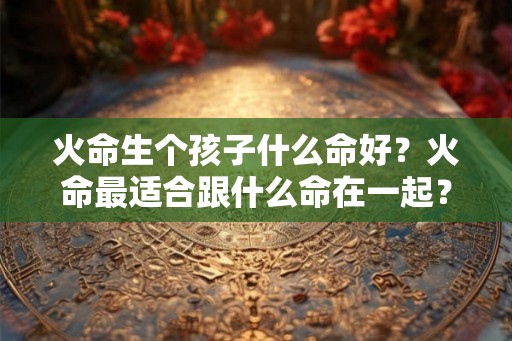 火命生个孩子什么命好？火命最适合跟什么命在一起？