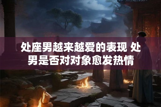 处座男越来越爱的表现 处男是否对对象愈发热情 处座男越来越爱的表现 处男是否对对象愈发热情