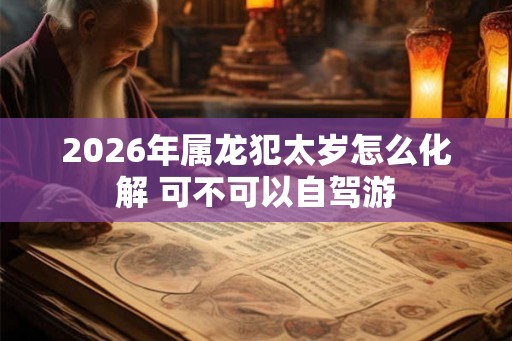 2026年属龙犯太岁怎么化解 可不可以自驾游