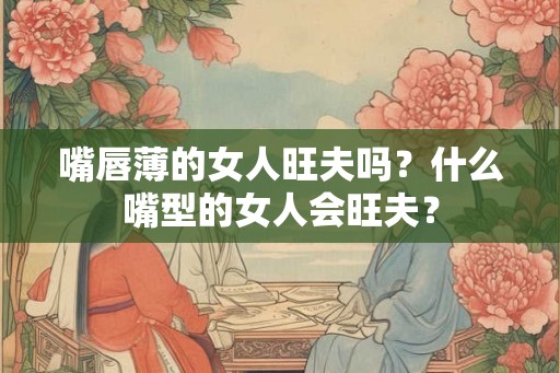 嘴唇薄的女人旺夫吗？什么嘴型的女人会旺夫？