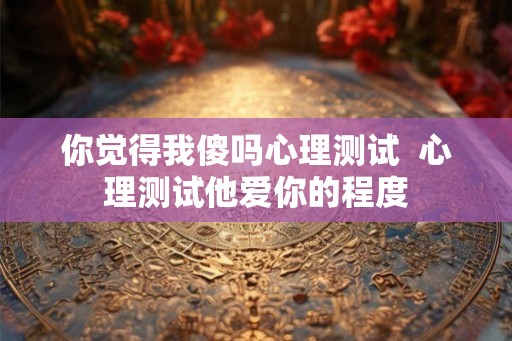 你觉得我傻吗心理测试  心理测试他爱你的程度