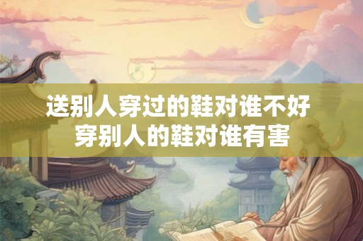 送别人穿过的鞋对谁不好 穿别人的鞋对谁有害 送别人穿过的鞋对谁不好 穿别人的鞋对谁有害