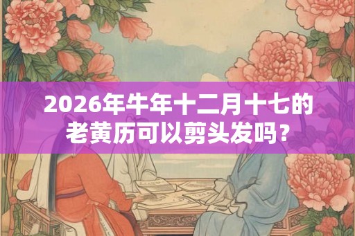 2026年牛年十二月十七的老黄历可以剪头发吗？