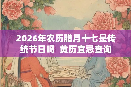 2026年农历腊月十七是传统节日吗  黄历宜忌查询