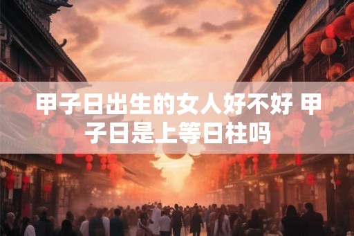 甲子日出生的女人好不好 甲子日是上等日柱吗 甲子日出生的女人好不好 甲子日是上等日柱吗