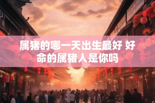 属猪的哪一天出生最好 好命的属猪人是你吗