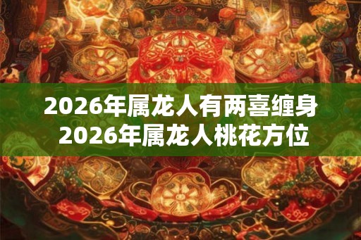 2026年属龙人有两喜缠身 2026年属龙人桃花方位