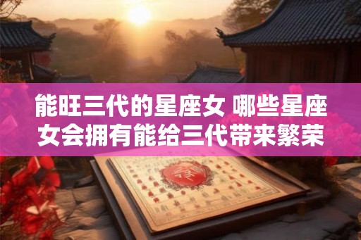 能旺三代的星座女 哪些星座女会拥有能给三代带来繁荣昌盛的命运 能旺三代的星座女 哪些星座女会拥有能给三代带来繁荣昌盛的命运