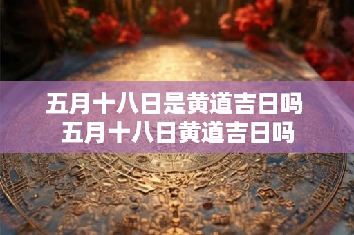 五月十八日是黄道吉日吗 五月十八日黄道吉日吗 五月十八日是黄道吉日吗 五月十八日黄道吉日吗