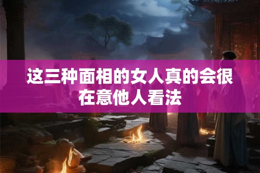 这三种面相的女人真的会很在意他人看法