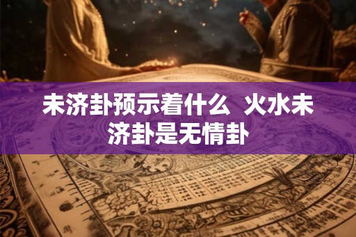 未济卦预示着什么 火水未济卦是无情卦 未济卦预示着什么 火水未济卦是无情卦