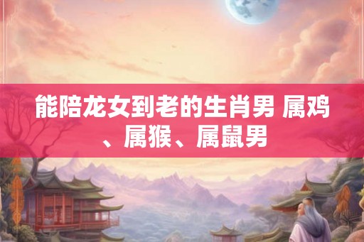 能陪龙女到老的生肖男 属鸡、属猴、属鼠男