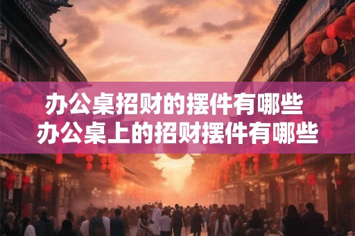 办公桌招财的摆件有哪些 办公桌上的招财摆件有哪些