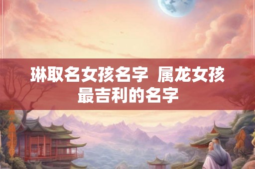 琳取名女孩名字 属龙女孩最吉利的名字 琳取名女孩名字 属龙女孩最吉利的名字