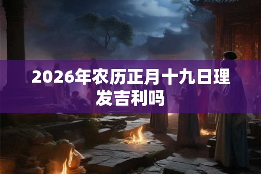 2026年农历正月十九日理发吉利吗 2026年农历正月十九日理发吉利吗