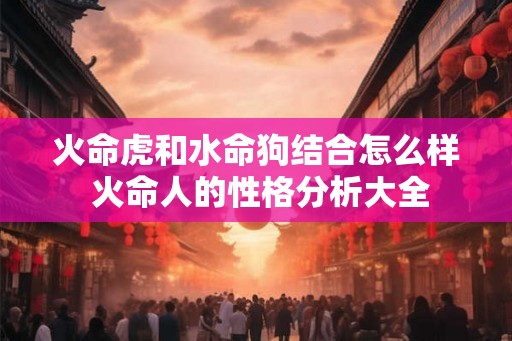 火命虎和水命狗结合怎么样 火命人的性格分析大全
