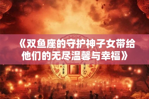 《双鱼座的守护神子女带给他们的无尽温馨与幸福》