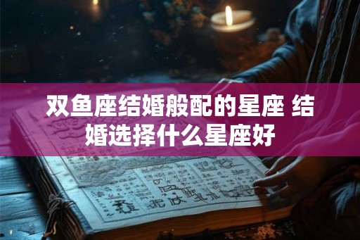 双鱼座结婚般配的星座 结婚选择什么星座好