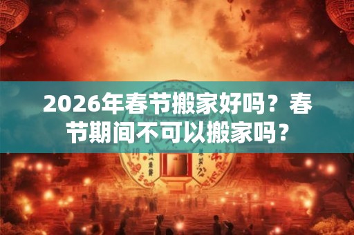 2026年春节搬家好吗？春节期间不可以搬家吗？