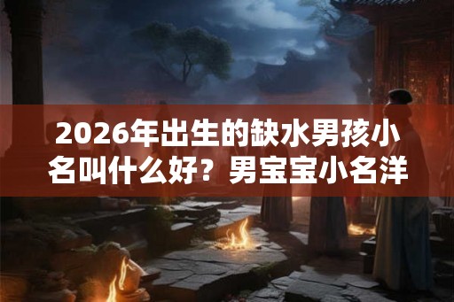 2026年出生的缺水男孩小名叫什么好？男宝宝小名洋气点的