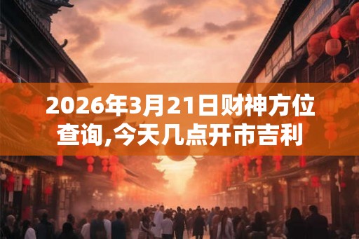 2026年3月21日财神方位查询,今天几点开市吉利