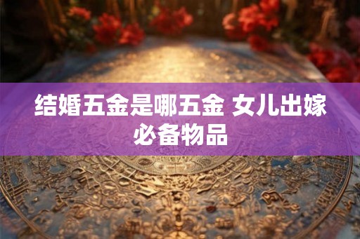 结婚五金是哪五金 女儿出嫁必备物品 结婚五金是哪五金 女儿出嫁必备物品