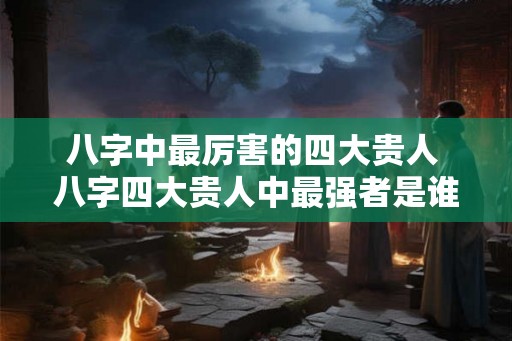 八字中最厉害的四大贵人 八字四大贵人中最强者是谁