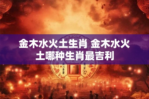 金木水火土生肖 金木水火土哪种生肖最吉利