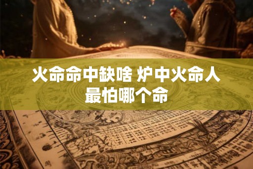 火命命中缺啥 炉中火命人最怕哪个命
