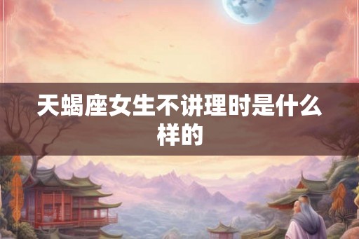 天蝎座女生不讲理时是什么样的