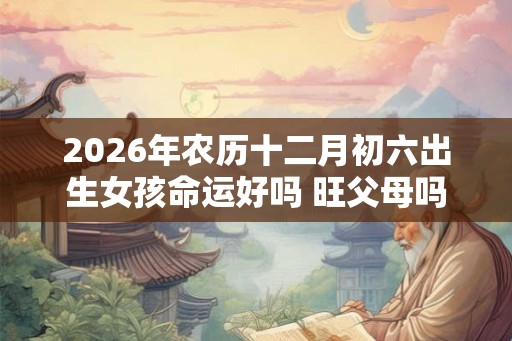 2026年农历十二月初六出生女孩命运好吗 旺父母吗