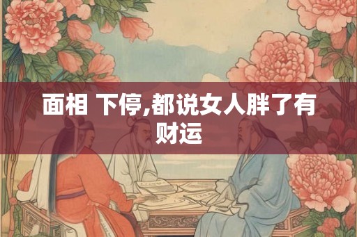 面相 下停,都说女人胖了有财运 面相 下停,都说女人胖了有财运