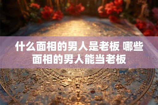 什么面相的男人是老板 哪些面相的男人能当老板