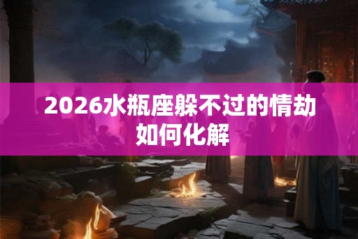 2026水瓶座躲不过的情劫 如何化解