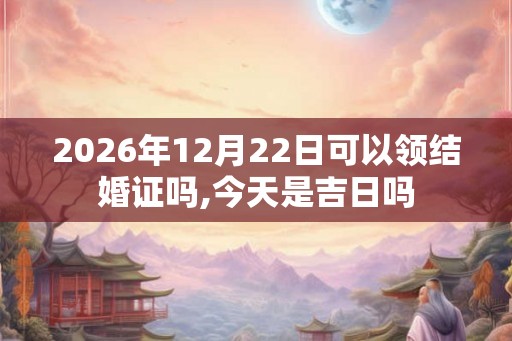 2026年12月22日可以领结婚证吗,今天是吉日吗