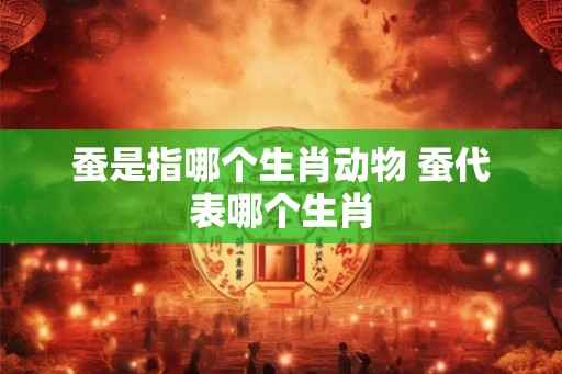 蚕是指哪个生肖动物 蚕代表哪个生肖