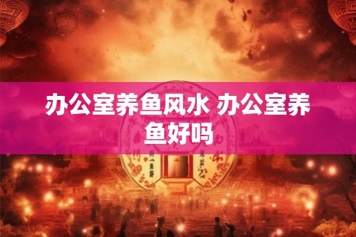 办公室养鱼风水 办公室养鱼好吗